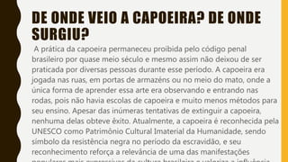 DE ONDE VEIO A CAPOEIRA? DE ONDE
SURGIU?
A prática da capoeira permaneceu proibida pelo código penal
brasileiro por quase meio século e mesmo assim não deixou de ser
praticada por diversas pessoas durante esse período. A capoeira era
jogada nas ruas, em portas de armazéns ou no meio do mato, onde a
única forma de aprender essa arte era observando e entrando nas
rodas, pois não havia escolas de capoeira e muito menos métodos para
seu ensino. Apesar das inúmeras tentativas de extinguir a capoeira,
nenhuma delas obteve êxito. Atualmente, a capoeira é reconhecida pela
UNESCO como Patrimônio Cultural Imaterial da Humanidade, sendo
símbolo da resistência negra no período da escravidão, e seu
reconhecimento reforça a relevância de uma das manifestações
 