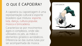 O QUE É CAPOEIRA?
A capoeira ou capoeiragem é uma
representação cultural e esporte
brasileiro que mistura: esporte,
luta, dança, cultura popular,
música e brincadeira.
Caracteriza-se por movimentos
ágeis e complexos, onde são
utilizados os pés, as mãos e
elementos ginástico-acrobáticos.
Diferencia-se das outras lutas por
ser acompanhada de música.
L CAPOEIRISTA
 