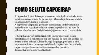 A capoeira é uma luta que tem como principal característica os
movimentos corporais de forma ágil; Marcada pela musicalidade
(atabaque, berimbau e o agogô).
A capoeira é disputada por duas pessoas que se defrontam no
meio de uma roda formada por outros capoeiristas, ao som de
palmas e berimbaus. O objetivo do jogo é derrubar o adversário.
O berimbau, principal instrumento que proporciona o som
característico, é construído por um pedaço de pau, um pedaço de
arame e uma cabaça. A base do jogo é a ginga, pois essa é uma
importante forma de ataque e defesa do capoeirista. Na roda de
capoeira o praticante manifesta seu conhecimento e
desenvolvimento sobre a atividade.
COMO SE LUTA CAPOEIRA?
 