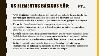 OS ELEMENTOS BÁSICOS SÃO: PT.1
• Arte-marcial: considerada uma arte marcial pois trabalha flexibilidade e a
coordenação motora. Mas, trata-se de uma luta diferente que possui
movimentos ritmados e únicos, já que é musicalizada, gingada e dançada.
• Esporte: Também considerada um esporte já que compreende
movimentos complexos e ágeis, utilizando os pés, as mãos e elementos
ginástico-acrobáticos.
• Ritual: consiste variadas atitudes e ações pré estabelecidas e sucessivas com a
finalidade de se criar uma espécie de evento ou cerimônia. Na capoeira existem
alguns rituais, de cumprimentos na roda, batizados e trocas de cordão.
• Jogo: o elemento jogo, remonta à sua origem de sobrevivência como
instrumento de defesa pessoal criado no Brasil. Seus praticantes, demonstram
através de suas habilidades, domínio sobre seu corpo
 