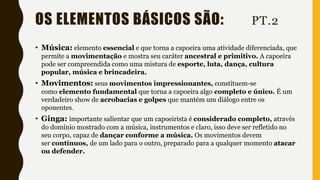 OS ELEMENTOS BÁSICOS SÃO: PT.2
• Música: elemento essencial e que torna a capoeira uma atividade diferenciada, que
permite a movimentação e mostra seu caráter ancestral e primitivo. A capoeira
pode ser compreendida como uma mistura de esporte, luta, dança, cultura
popular, música e brincadeira.
• Movimentos: seus movimentos impressionantes, constituem-se
como elemento fundamental que torna a capoeira algo completo e único. É um
verdadeiro show de acrobacias e golpes que mantém um diálogo entre os
oponentes.
• Ginga: importante salientar que um capoeirista é considerado completo, através
do domínio mostrado com a música, instrumentos e claro, isso deve ser refletido no
seu corpo, capaz de dançar conforme a música. Os movimentos devem
ser contínuos, de um lado para o outro, preparado para a qualquer momento atacar
ou defender.
 