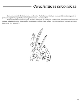 14
Características psico-físicas
Os movimentos são flexibilizantes, e tonificantes. Trabalham a resistência muscular. São variados quanto a
forma: se joga de pé, agachado, de cabeça para baixo, e na meia altura
Sempre apoiados nas articulações, trazem a mensagem de aceitação, solidariedade, tolerância, humildade mas
também resistência, força, sinceridade e relaxamento. Atitudes como calma , espera e equilíbrio, são características
básicas do “ser capoeira”.
 