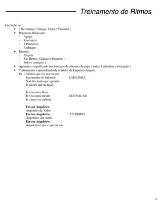 16
Treinamento de Ritmos
Execução de:
• 3 Berimbaus ( Gunga, Viola e Violinha )
• Percussão Básica de :
- Agogô
- Reco-reco
- 2 Pandeiros
- Atabaque
• Ritmos:
- Angola
- São Bento ( Grande e Pequeno )
- Solos ( repiques )
• Aprender o significado dos cantigos de abertura de jogo e roda ( Ladainhas e louvação )
• Treinamento e aprendizado de corridos de Capoeira Angola.
Ex. : menino que foi seu mestre
Seu mestre foi Salomão LADAINHA
Sou discípulo que aprende
E mestre que da lição
Ie viva meu Deus
Ie viva meu mestre LOUVACAO
Ie vamos se embora
Eu sou Angoleiro
Angoleiro de Valor
Eu sou Angoleiro CURRIDO
Angoleiro sim sinhô
Eu sou Angoleiro
Angoleiro o que e que eu sou
 