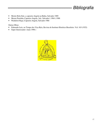17
Bibliografia
• Mestre Bola Sete, a capoeira Angola na Bahia, Salvador 1989
• Mestre Pastinha, Capoeira Angola, 3ed., Salvador ( 1964 ) 1988
• Waldeloir Rego, Capoeira Angola, Salvador 1968
Outras Obras:
• Edmundo Luiz, no Tempo dos Vice-Reis, Revista do Instituto Histórico Brasileiro. Vol. 163 (1932)
• Super Interessante ( maio 1996 )
 
