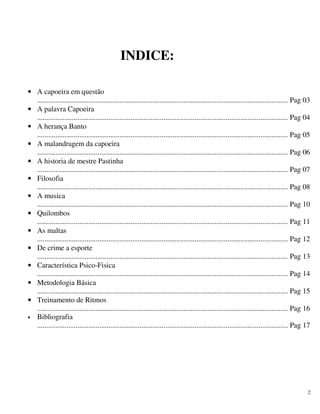 2
INDICE:
• A capoeira em questão
......................................................................................................................................... Pag 03
• A palavra Capoeira
......................................................................................................................................... Pag 04
• A herança Banto
......................................................................................................................................... Pag 05
• A malandragem da capoeira
......................................................................................................................................... Pag 06
• A historia de mestre Pastinha
......................................................................................................................................... Pag 07
• Filosofia
......................................................................................................................................... Pag 08
• A musica
......................................................................................................................................... Pag 10
• Quilombos
......................................................................................................................................... Pag 11
• As maltas
......................................................................................................................................... Pag 12
• De crime a esporte
......................................................................................................................................... Pag 13
• Característica Psico-Fisica
......................................................................................................................................... Pag 14
• Metodologia Básica
......................................................................................................................................... Pag 15
• Treinamento de Ritmos
......................................................................................................................................... Pag 16
• Bibliografia
......................................................................................................................................... Pag 17
 