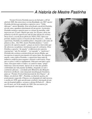 7
A historia de Mestre Pastinha
Vicente Ferreira Pastinha nasceu em Salvador, a 05 de
abril de 1889. Em entrevista à revista Realidade, em 1967, mestre
Pastinha declara que aprendeu a capoeira com o “Velho
Africano”, mestre Benedito. Este teria ficado com dó de Pastinha,
aos dez anos, apanhava diariamente de um garoto. A princípio,
Pastinha ensinava capoeira para os colegas da marinha, onde
ingressou aos 12 anos. Depois que saiu, aos 20 anos, abriu sua
primeira escola de capoeira na sede de uma oficina de ciclistas.
Nesse local, a escola ficou aberta de 1910 à 1922. Após esse
período, mudou-se para o Cruzeiro de São Francisco ... Além de
capoeirista, Pastinha era também pintor; chegando a dar aulas de
pintura a óleo... Em 1941, mestre Pastinha fundou o “centro
esportivo de capoeira angola”, graças ao mestre Amorzinho que
lhe ofereceu a academia e insistiu para que ele a dirigisse. Para
Patinha a capoeira “de angola” se diferencia da capoeira
regional por “não Ter método”, “ser sagrada” e “maliciosa”.
Pastinha não aceitava a mistura feita por mestre Bimba, que
incorporou à capoeira movimentos de outras lutas. Na capoeira
angola, como explica Pastinha, o capoeirista lança mão de
inúmeros artifícios para enganar e distrair o adversário. Finge
que se retira e volta-se rapidamente. Pula para um lado e para
outro. Gira para todos os lados e se contorce numa “ginga”
maliciosa e desconcertante. Apesar de ser uma das grandes
celebridades da vida popular da Bahia, chegando a ir até o
continente africano – convidado pelo Ministério das Relações
Exteriores do Brasil, como integrante da delegação brasileira,
junto ao “Premier Festival Internacional de Arts Negres” , de
Dakar, em abril de 1967 – Pastinha, no final de sua fica, foi
praticamente esquecido. Chegou a ser despejado de onde morava,
e em fins de 1979, após um derrame cerebral e internação de um
ano em hospital público, vai para o abrigo D.Pedro II. ... Morre
aos 92 anos, em 14 de outubro de 1981. Em seu enterro, foi
homenageado com toques de berimbau.
 