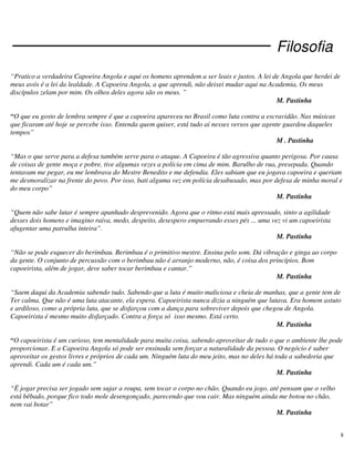 8
Filosofia
“Pratico a verdadeira Capoeira Angola e aqui os homens aprendem a ser leais e justos. A lei de Angola que herdei de
meus avós é a lei da lealdade. A Capoeira Angola, a que aprendi, não deixei mudar aqui na Academia, Os meus
discípulos zelam por mim. Os olhos deles agora são os meus. ”
M. Pastinha
“O que eu gosto de lembra sempre é que a capoeira apareceu no Brasil como luta contra a escravidão. Nas músicas
que ficaram até hoje se percebe isso. Entenda quem quiser, está tudo ai nesses versos que agente guardou daqueles
tempos”
M . Pastinha
“Mas o que serve para a defesa também serve para o ataque. A Capoeira é tão agressiva quanto perigosa. Por causa
de coisas de gente moça e pobre, tive algumas vezes a polícia em cima de mim. Barulho de rua, presepada. Quando
tentavam me pegar, eu me lembrava do Mestre Benedito e me defendia. Eles sabiam que eu jogava capoeira e queriam
me desmoralizar na frente do povo. Por isso, bati alguma vez em polícia desabusado, mas por defesa de minha moral e
do meu corpo”
M. Pastinha
“Quem não sabe lutar é sempre apanhado desprevenido. Agora que o ritmo está mais apressado, sinto a agilidade
desses dois homens e imagino raiva, medo, despeito, desespero empurrando esses pés ... uma vez vi um capoeirista
afugentar uma patrulha inteira”.
M. Pastinha
“Não se pode esquecer do berimbau. Berimbau é o primitivo mestre. Ensina pelo som. Dá vibração e ginga ao corpo
da gente. O conjunto de percussão com o berimbau não é arranjo moderno, não, é coisa dos princípios. Bom
capoeirista, além de jogar, deve saber tocar berimbau e cantar.”
M. Pastinha
“Saem daqui da Academia sabendo tudo. Sabendo que a luta é muito maliciosa e cheia de manhas, que a gente tem de
Ter calma. Que não é uma luta atacante, ela espera. Capoeirista nunca dizia a ninguém que lutava. Era homem astuto
e ardiloso, como a própria luta, que se disfarçou com a dança para sobreviver depois que chegou de Angola.
Capoeirista é mesmo muito disfarçado. Contra a força só isso mesmo. Está certo.
M. Pastinha
“O capoeirista é um curioso, tem mentalidade para muita coisa, sabendo aproveitar de tudo o que o ambiente lhe pode
proporcionar. E a Capoeira Angola só pode ser ensinada sem forçar a naturalidade da pessoa. O negócio é saber
aproveitar os gestos livres e próprios de cada um. Ninguém luta do meu jeito, mas no deles há toda a sabedoria que
aprendi. Cada um é cada um.”
M. Pastinha
“Ë jogar precisa ser jogado sem sujar a roupa, sem tocar o corpo no chão. Quando eu jogo, até pensam que o velho
está bêbado, porque fico todo mole desengonçado, parecendo que vou cair. Mas ninguém ainda me botou no chão,
nem vai botar”
M. Pastinha
 