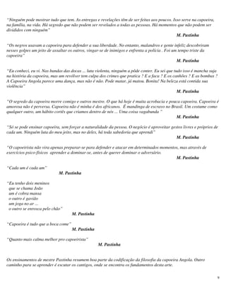9
“Ninguém pode mostrar tudo que tem. As entregas e revelações têm de ser feitas aos poucos. Isso serve na capoeira,
na família, na vida. Há segredo que não podem ser revelados a todas as pessoas. Há momentos que não podem ser
divididos com ninguém”
M. Pastinha
“Os negros usavam a capoeira para defender a sua liberdade. No entanto, malandros e gente infeliz descobriram
nesses golpes um jeito de assaltar os outros, vingar-se de inimigos e enfrenta a polícia . Foi um tempo triste da
capoeira”
M. Pastinha
“Eu conheci, eu vi. Nas bandas das docas ... luta violenta, ninguém a pôde conter. Eu sei que tudo isso é mancha suja
na história da capoeira, mas um revólver tem culpa dos crimes que pratica ? E a faca ? E os canhões ? E as bombas ?
A Capoeira Angola parece uma dança, mas não é não. Pode matar, já matou. Bonita! Na beleza está contida sua
violência”
M. Pastinha
“O segredo da capoeira morre comigo e outros mestre. O que há hoje é muita acrobacia e pouca capoeira. Capoeira é
amorosa não é perversa. Capoeira não é minha é dos africanos. É mandinga de escravo no Brasil. Um costume como
qualquer outro, um hábito cortês que criamos dentro de nós ... Uma coisa vagabunda ”
M. Pastinha
“Só se pode ensinar capoeira, sem forçar a naturalidade da pessoa. O negócio é aproveitar gestos livres e próprios de
cada um. Ninguém luta do meu jeito, mas no deles, há toda sabedoria que aprendi”
M. Pastinha
“O capoeirista não vira apenas preparar-se para defender e atacar em determinados momentos, mas através de
exercícios psico-físicos aprender a dominar-se, antes de querer dominar o adversário.
M. Pastinha
“Cada um é cada um”
M. Pastinha
“Eu tenho dois meninos
que se chama João
um é cobra mansa
o outro é gavião
um joga no ar ...
o outro se enrosca pelo chão”
M. Pastinha
“Capoeira é tudo que a boca come”
M. Pastinha
“Quanto mais calma melhor pro capoeirista”
M. Pastinha
Os ensinamentos de mestre Pastinha resumem boa parte da codificação da filosofia da capoeira Angola. Outro
caminho para se aprender é escutar os cantigos, onde se encontra os fundamentos desta arte.
 