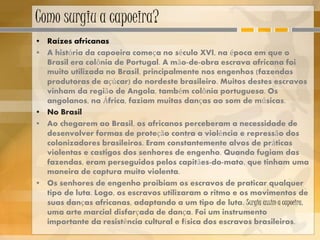 Como surgiu a capoeira?
• Raízes africanas
• A história da capoeira começa no século XVI, na época em que o
Brasil era colônia de Portugal. A mão-de-obra escrava africana foi
muito utilizada no Brasil, principalmente nos engenhos (fazendas
produtoras de açúcar) do nordeste brasileiro. Muitos destes escravos
vinham da região de Angola, também colônia portuguesa. Os
angolanos, na África, faziam muitas danças ao som de músicas.
• No Brasil
• Ao chegarem ao Brasil, os africanos perceberam a necessidade de
desenvolver formas de proteção contra a violência e repressão dos
colonizadores brasileiros. Eram constantemente alvos de práticas
violentas e castigos dos senhores de engenho. Quando fugiam das
fazendas, eram perseguidos pelos capitães-do-mato, que tinham uma
maneira de captura muito violenta.
• Os senhores de engenho proibiam os escravos de praticar qualquer
tipo de luta. Logo, os escravos utilizaram o ritmo e os movimentos de
suas danças africanas, adaptando a um tipo de luta. Surgia assim a capoeira,
uma arte marcial disfarçada de dança. Foi um instrumento
importante da resistência cultural e física dos escravos brasileiros.
 