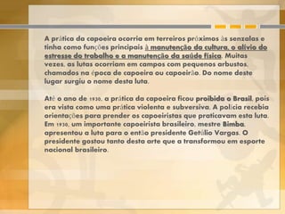A prática da capoeira ocorria em terreiros próximos às senzalas e
tinha como funções principais à manutenção da cultura, o alívio do
estresse do trabalho e a manutenção da saúde física. Muitas
vezes, as lutas ocorriam em campos com pequenos arbustos,
chamados na época de capoeira ou capoeirão. Do nome deste
lugar surgiu o nome desta luta.
Até o ano de 1930, a prática da capoeira ficou proibida o Brasil, pois
era vista como uma prática violenta e subversiva. A polícia recebia
orientações para prender os capoeiristas que praticavam esta luta.
Em 1930, um importante capoeirista brasileiro, mestre Bimba,
apresentou a luta para o então presidente Getúlio Vargas. O
presidente gostou tanto desta arte que a transformou em esporte
nacional brasileiro.
 