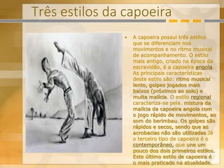 Três estilos da capoeira
• A capoeira possui três estilos
que se diferenciam nos
movimentos e no ritmo musical
de acompanhamento. O estilo
mais antigo, criado na época da
escravidão, é a capoeira angola.
As principais características
deste estilo são: ritmo musical
lento, golpes jogados mais
baixos (próximos ao solo) e
muita malícia. O estilo regional
caracteriza-se pela. mistura da
malícia da capoeira angola com
o jogo rápido de movimentos, ao
som do berimbau. Os golpes são
rápidos e secos, sendo que as
acrobacias não são utilizadas Já
o terceiro tipo de capoeira é o
contemporâneo, que une um
pouco dos dois primeiros estilos.
Este último estilo de capoeira é
o mais praticado na atualidade.
 