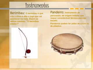 Instrumentos
Berimbau: O berimbau é que
cria o clima e dita o jogo que vai
acontecer na roda. Dizem os
velhos mestres: "O berimbau
ensina !"
Pandeiro: Instrumento de
percussão, de origem indiana que
requer considerável técnica para ser
tocado.
Pandeiros podem ter peles de couro ou
de plástico.
 