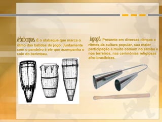 Atabaque: É o atabaque que marca o
ritmo das batidas do jogo. Juntamente
com o pandeiro é ele que acompanha o
solo do berimbau.
Agogô: Presente em diversas danças e
ritmos da cultura popular, sua maior
participação é muito comum no samba e
nos terreiros, nas cerimônias religiosas
afro-brasileiras.
 