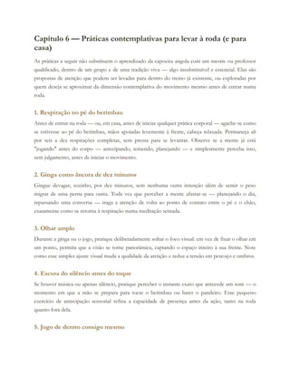 Capítulo 6 — Práticas contemplativas para levar à roda (e para
casa)
As práticas a seguir não substituem o aprendizado da capoeira angola com um mestre ou professor
qualificado, dentro de um grupo e de uma tradição viva — algo insubstituível e essencial. Elas são
propostas de atenção que podem ser levadas para dentro do treino já existente, ou exploradas por
quem deseja se aproximar da dimensão contemplativa do movimento mesmo antes de entrar numa
roda.
1. Respiração no pé do berimbau
Antes de entrar na roda — ou, em casa, antes de iniciar qualquer prática corporal — agache-se como
se estivesse ao pé do berimbau, mãos apoiadas levemente à frente, cabeça relaxada. Permaneça ali
por seis a dez respirações completas, sem pressa para se levantar. Observe se a mente já está
"jogando" antes do corpo — antecipando, temendo, planejando — e simplesmente perceba isso,
sem julgamento, antes de iniciar o movimento.
2. Ginga como âncora de dez minutos
Gingue devagar, sozinho, por dez minutos, sem nenhuma outra intenção além de sentir o peso
migrar de uma perna para outra. Toda vez que perceber a mente afastar-se — planejando o dia,
repassando uma conversa — traga a atenção de volta ao ponto de contato entre o pé e o chão,
exatamente como se retorna à respiração numa meditação sentada.
3. Olhar amplo
Durante a ginga ou o jogo, pratique deliberadamente soltar o foco visual: em vez de fixar o olhar em
um ponto, permita que a visão se torne panorâmica, captando o espaço inteiro à sua frente. Note
como esse simples ajuste visual muda a qualidade da atenção e reduz a tensão em pescoço e ombros.
4. Escuta do silêncio antes do toque
Se houver música ou apenas silêncio, pratique perceber o instante exato que antecede um som — o
momento em que a mão se prepara para tocar o berimbau ou bater o pandeiro. Esse pequeno
exercício de antecipação sensorial refina a capacidade de presença antes da ação, tanto na roda
quanto fora dela.
5. Jogo de dentro consigo mesmo
 