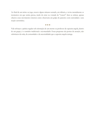 Ao final de um treino ou jogo, reserve alguns minutos sentado, em silêncio, e revise mentalmente os
momentos em que sentiu pressa, medo de errar ou vontade de "vencer". Sem se criticar, apenas
observe esses movimentos internos como observaria um golpe do parceiro: com curiosidade e sem
reação automática.
✦✦✦
Vale reforçar: a prática regular sob orientação de um mestre ou professor de capoeira angola, dentro
de um grupo, é o caminho tradicional e recomendado. Essas propostas são pontes de atenção, não
substitutos da roda, da comunidade e da ancestralidade que a capoeira angola carrega.
 