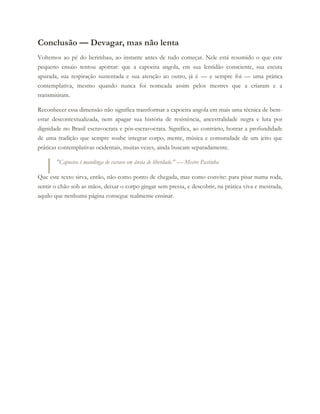Conclusão — Devagar, mas não lenta
Voltemos ao pé do berimbau, ao instante antes de tudo começar. Nele está resumido o que este
pequeno ensaio tentou apontar: que a capoeira angola, em sua lentidão consciente, sua escuta
apurada, sua respiração sustentada e sua atenção ao outro, já é — e sempre foi — uma prática
contemplativa, mesmo quando nunca foi nomeada assim pelos mestres que a criaram e a
transmitiram.
Reconhecer essa dimensão não significa transformar a capoeira angola em mais uma técnica de bem-
estar descontextualizada, nem apagar sua história de resistência, ancestralidade negra e luta por
dignidade no Brasil escravocrata e pós-escravocrata. Significa, ao contrário, honrar a profundidade
de uma tradição que sempre soube integrar corpo, mente, música e comunidade de um jeito que
práticas contemplativas ocidentais, muitas vezes, ainda buscam separadamente.
"Capoeira é mandinga de escravo em ânsia de liberdade." — Mestre Pastinha
Que este texto sirva, então, não como ponto de chegada, mas como convite: para pisar numa roda,
sentir o chão sob as mãos, deixar o corpo gingar sem pressa, e descobrir, na prática viva e mestrada,
aquilo que nenhuma página consegue realmente ensinar.
 