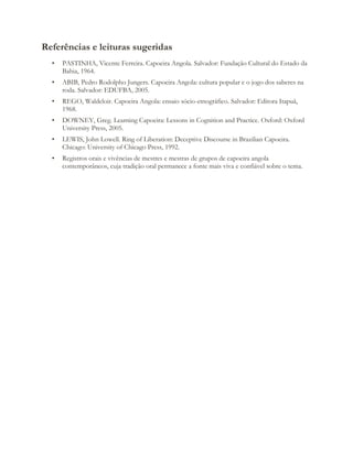 Referências e leituras sugeridas
• PASTINHA, Vicente Ferreira. Capoeira Angola. Salvador: Fundação Cultural do Estado da
Bahia, 1964.
• ABIB, Pedro Rodolpho Jungers. Capoeira Angola: cultura popular e o jogo dos saberes na
roda. Salvador: EDUFBA, 2005.
• REGO, Waldeloir. Capoeira Angola: ensaio sócio-etnográfico. Salvador: Editora Itapuã,
1968.
• DOWNEY, Greg. Learning Capoeira: Lessons in Cognition and Practice. Oxford: Oxford
University Press, 2005.
• LEWIS, John Lowell. Ring of Liberation: Deceptive Discourse in Brazilian Capoeira.
Chicago: University of Chicago Press, 1992.
• Registros orais e vivências de mestres e mestras de grupos de capoeira angola
contemporâneos, cuja tradição oral permanece a fonte mais viva e confiável sobre o tema.
 