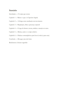 Sumário
Introdução — O corpo que escuta
Capítulo 1 — Raízes: o que é a Capoeira Angola
Capítulo 2 — A Ginga como meditação em movimento
Capítulo 3 — Respiração, olhar e presença corporal
Capítulo 4 — O jogo de dentro: escuta, malícia e atenção ao outro
Capítulo 5 — Música, canto e o corpo coletivo
Capítulo 6 — Práticas contemplativas para levar à roda (e para casa)
Conclusão — Devagar, mas não lenta
Referências e leituras sugeridas
 