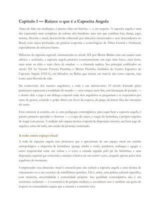 Capítulo 1 — Raízes: o que é a Capoeira Angola
Antes de falar em meditação, é preciso falar em história — e em respeito. A capoeira angola é uma
das expressões mais completas da cultura afro-brasileira: uma arte que combina luta, dança, jogo,
música, filosofia e ritual, desenvolvida sobretudo por africanos escravizados e seus descendentes no
Brasil, com raízes profundas em práticas corporais e cosmológicas da África Central e Ocidental,
especialmente do universo banto.
Diferente da capoeira regional, sistematizada no século XX por Mestre Bimba com um caráter mais
atlético e acelerado, a capoeira angola preserva conscientemente um jogo mais baixo, mais lento,
mais rente ao chão e mais cheio de manhas — a chamada malícia. Seu principal codificador no
século XX foi Vicente Ferreira Pastinha, o Mestre Pastinha, fundador do Centro Esportivo de
Capoeira Angola (CECA), em Salvador, na Bahia, que insistia em tratá-la não como esporte, mas
como uma filosofia de vida.
Na cosmovisão dos mestres angoleiros, a roda é um microcosmo. O círculo formado pelos
praticantes representa a totalidade do mundo — sem começo nem fim, sem hierarquia de posição —
e dentro dele o jogo é um diálogo corporal onde dois angoleiros se perguntam e se respondem por
meio de gestos, evitando o golpe direto em favor da esquiva, da ginga, da leitura fina das intenções
do outro.
Essa estrutura já contém, em si, uma pedagogia contemplativa: para jogar bem a capoeira angola, é
preciso primeiro aprender a observar — o corpo do outro, o toque do berimbau, o próprio impulso
de reagir com pressa. A tradição não separa técnica corporal de disposição interior; um bom jogo de
angola é, antes de tudo, um estado de presença sustentado.
A roda como espaço ritual
A roda de capoeira angola tem elementos que a aproximam de um espaço ritual em sentido
antropológico: a orquestra de berimbaus (gunga, médio e viola), pandeiros, atabaque e agogô; o
canto responsorial entre um solista e o coro; a entrada regrada pelo pé do berimbau; e uma
disposição espacial que concentra a atenção coletiva em um centro vazio, ocupado apenas pelos dois
jogadores do momento.
Compreender essa dimensão ritual é essencial para não reduzir a capoeira angola a uma técnica de
relaxamento ou a um exercício de mindfulness genérico. Ela é, antes, uma prática cultural específica,
com memória, ancestralidade e comunidade próprias. Sua qualidade contemplativa não é um
acréscimo ocidental — é constitutiva da própria tradição, e reconhecer isso é também um gesto de
respeito às comunidades negras que a criaram e a mantêm viva.
 