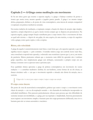 Capítulo 2 — A Ginga como meditação em movimento
Se há um único gesto que resume a capoeira angola, é a ginga: o balanço contínuo de pernas e
tronco que nunca cessa, mesmo quando o jogador parece parado. A ginga é ao mesmo tempo
defesa, preparação, disfarce e, do ponto de vista contemplativo, uma âncora de atenção comparável
à respiração em práticas meditativas sentadas.
Em muitas tradições de meditação, a respiração cumpre a função de objeto de atenção: algo simples,
repetitivo, sempre disponível, ao qual a mente retorna sempre que se dispersa em pensamentos. Na
capoeira angola, a ginga cumpre função semelhante para o corpo inteiro. Ela é o movimento de base
ao qual tudo retorna — depois de um golpe, de uma esquiva, de uma rasteira, o corpo do angoleiro
volta a gingar, como quem expira e volta a respirar.
Ritmo, não velocidade
A ginga da angola é caracteristicamente mais baixa e mais lenta que a da capoeira regional, o que não
significa menos exigente — pelo contrário. A lentidão relativa exige um controle motor mais fino,
uma consciência corporal mais apurada, e sobretudo uma resistência à pressa que é, em si, um treino
de paciência. Muitos praticantes relatam que o momento mais difícil de aprender não é nenhum
golpe específico, mas simplesmente gingar sem afobação, sustentando o próprio corpo em um
balanço constante sem se apressar rumo à próxima ação.
Essa qualidade rítmica aproxima a ginga de práticas contemplativas em movimento de outras
tradições — o caminhar meditativo (kinhin) do zen-budismo, certas formas de tai chi chuan, as
danças circulares sufis — em que o movimento repetido e ritmado não distrai da atenção, mas a
sustenta.
Gingar não é se mexer para ocupar o tempo; é ocupar o tempo com atenção.
O corpo como âncora
Do ponto de vista da neurociência contemplativa, práticas que usam o corpo e o movimento como
objeto de atenção — em vez da respiração sentada — são chamadas de meditações incorporadas ou
embodied mindfulness. Elas parecem particularmente eficazes para pessoas que têm dificuldade de
sustentar atenção em imobilidade, e a ginga, por sua repetição e simplicidade, funciona precisamente
nesse registro: um movimento simples o bastante para não exigir pensamento deliberado, mas vivo o
bastante para não se tornar automático e mecânico.
 