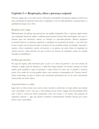 Capítulo 3 — Respiração, olhar e presença corporal
Embora a ginga seja o eixo mais visível, a dimensão contemplativa da capoeira angola se sustenta em
uma constelação de elementos mais sutis: a respiração, o uso do olhar periférico, a postura baixa e a
qualidade do toque com o chão.
Respirar com o jogo
Diferentemente de práticas que prescrevem um padrão respiratório fixo, a capoeira angola ensina
uma respiração funcional: ampla o suficiente para sustentar esforço físico prolongado, mas suave o
bastante para não denunciar cansaço ou intenção ao adversário-parceiro. Mestres angoleiros
costumam observar os iniciantes segurando a respiração nos momentos de tensão — um sinal claro
de que a mente saiu do presente para se projetar em um resultado temido ou desejado. Aprender a
manter o fluxo respiratório mesmo sob pressão é, na prática, um treino direto de regulação do
sistema nervoso, muito próximo do que se busca em técnicas de respiração usadas em terapias
baseadas em mindfulness.
O olhar que não fixa
No jogo de angola, olhar fixamente para os pés ou as mãos do parceiro é um erro clássico de
iniciante: o golpe muda de trajetória e o olhar fixo chega atrasado. Os mestres ensinam um olhar
amplo, quase periférico, capaz de perceber o corpo inteiro do outro sem se prender a nenhum
ponto. Esse modo de ver tem paralelo direto com instruções contemplativas de "atenção aberta"
(open monitoring), em que se cultiva uma consciência panorâmica em vez de uma concentração
estreita sobre um único objeto.
A postura baixa e o chão
Jogar rente ao chão, muitas vezes com as mãos tocando-o, reintroduz no corpo adulto uma relação
com a gravidade e com o solo que a vida cotidiana em pé tende a apagar. Essa proximidade física
com o chão é vivida por muitos praticantes como um retorno a um estado mais primário de
segurança corporal — algo que práticas somáticas contemporâneas também buscam por outros
meios, como o grounding.
 