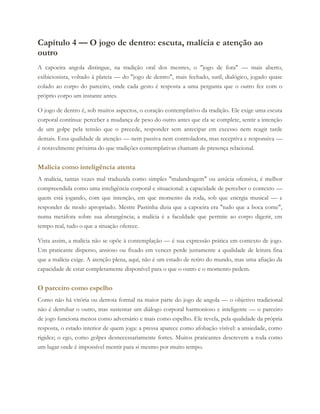 Capítulo 4 — O jogo de dentro: escuta, malícia e atenção ao
outro
A capoeira angola distingue, na tradição oral dos mestres, o "jogo de fora" — mais aberto,
exibicionista, voltado à plateia — do "jogo de dentro", mais fechado, sutil, dialógico, jogado quase
colado ao corpo do parceiro, onde cada gesto é resposta a uma pergunta que o outro fez com o
próprio corpo um instante antes.
O jogo de dentro é, sob muitos aspectos, o coração contemplativo da tradição. Ele exige uma escuta
corporal contínua: perceber a mudança de peso do outro antes que ela se complete, sentir a intenção
de um golpe pela tensão que o precede, responder sem antecipar em excesso nem reagir tarde
demais. Essa qualidade de atenção — nem passiva nem controladora, mas receptiva e responsiva —
é notavelmente próxima do que tradições contemplativas chamam de presença relacional.
Malícia como inteligência atenta
A malícia, tantas vezes mal traduzida como simples "malandragem" ou astúcia ofensiva, é melhor
compreendida como uma inteligência corporal e situacional: a capacidade de perceber o contexto —
quem está jogando, com que intenção, em que momento da roda, sob que energia musical — e
responder de modo apropriado. Mestre Pastinha dizia que a capoeira era "tudo que a boca come",
numa metáfora sobre sua abrangência; a malícia é a faculdade que permite ao corpo digerir, em
tempo real, tudo o que a situação oferece.
Vista assim, a malícia não se opõe à contemplação — é sua expressão prática em contexto de jogo.
Um praticante disperso, ansioso ou fixado em vencer perde justamente a qualidade de leitura fina
que a malícia exige. A atenção plena, aqui, não é um estado de retiro do mundo, mas uma afiação da
capacidade de estar completamente disponível para o que o outro e o momento pedem.
O parceiro como espelho
Como não há vitória ou derrota formal na maior parte do jogo de angola — o objetivo tradicional
não é derrubar o outro, mas sustentar um diálogo corporal harmonioso e inteligente — o parceiro
de jogo funciona menos como adversário e mais como espelho. Ele revela, pela qualidade da própria
resposta, o estado interior de quem joga: a pressa aparece como afobação visível: a ansiedade, como
rigidez; o ego, como golpes desnecessariamente fortes. Muitos praticantes descrevem a roda como
um lugar onde é impossível mentir para si mesmo por muito tempo.
 