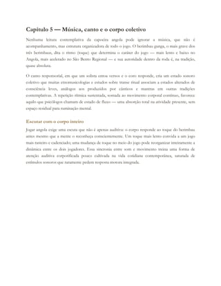 Capítulo 5 — Música, canto e o corpo coletivo
Nenhuma leitura contemplativa da capoeira angola pode ignorar a música, que não é
acompanhamento, mas estrutura organizadora de todo o jogo. O berimbau gunga, o mais grave dos
três berimbaus, dita o ritmo (toque) que determina o caráter do jogo — mais lento e baixo no
Angola, mais acelerado no São Bento Regional — e sua autoridade dentro da roda é, na tradição,
quase absoluta.
O canto responsorial, em que um solista entoa versos e o coro responde, cria um estado sonoro
coletivo que muitas etnomusicologias e estudos sobre transe ritual associam a estados alterados de
consciência leves, análogos aos produzidos por cânticos e mantras em outras tradições
contemplativas. A repetição rítmica sustentada, somada ao movimento corporal contínuo, favorece
aquilo que psicólogos chamam de estado de fluxo — uma absorção total na atividade presente, sem
espaço residual para ruminação mental.
Escutar com o corpo inteiro
Jogar angola exige uma escuta que não é apenas auditiva: o corpo responde ao toque do berimbau
antes mesmo que a mente o reconheça conscientemente. Um toque mais lento convida a um jogo
mais rasteiro e cadenciado; uma mudança de toque no meio do jogo pode reorganizar inteiramente a
dinâmica entre os dois jogadores. Essa sincronia entre som e movimento treina uma forma de
atenção auditiva corporificada pouco cultivada na vida cotidiana contemporânea, saturada de
estímulos sonoros que raramente pedem resposta motora integrada.
 
