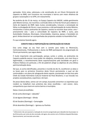 aprovadas. Entre estas, sobressaiu a de constituição de um Fórum Permanente de
Capoeira na RMR, com Encontros nos municípios e bairros com maior afluência de
grupos e associações e na UFPE, em revezamento.

Na tardinha do dia 31 de março, no Espaço Capoeira da UNICAP, cedido gentilmente
pelo Mestre Corisco, nos reunimos a comissão eleita no final do Fórum para elaborar a
Carta da Capoeira da RMR. Após muitas considerações, inclusive a constatação de
falhas na divulgação do Fórum, o que ocasionou a não participação de muitos Mestres,
ministrantes e outros praticantes da Capoeira, acertou-se escrever duas cartas: uma –
precisamente esta – para a comunidade de Capoeira da RMR; a outra, para
Autoridades Estaduais, Municipais, Universidades, Imprensa, Igrejas e Sociedade em
geral. Ambas deveriam ser acompanhadas das propostas votadas na Assembléia final.

É o que estamos fazendo agora.

            CONVITE PARA A PARTICIPAÇÃO NA CONTINUAÇÃO DO FORUM

Esta carta chega ao seu final com o convite para todos os Mestres/as,
Contramestres/as, Professores/as e alunos da RMR participarem da programação do
Fórum permanente, que segue abaixo.

É muito importante esta participação, porque, juntos e unidos, ao praticantes da
Capoeira poderão exercer nosso poder de cidadania, reivindicando, com mais força e
legitimidade, o reconhecimento deste esporte/luta/arte pela Sociedade em geral e
Poderes Públicos em particular, a fim de poderem atingir os objetivos de uma efetiva
patrimonialização desta.

Daí que, os acima identificados, presentes à reunião do dia 31, escolheram as datas e
os locais para os primeiros Encontros deste Fórum permanente, o qual vai dar
continuidade a um plano de salvaguarda deste esporte, proclamado em boa hora pelo
Chefe do Estado Patrimônio Cultural Imaterial do Povo Brasileiro, e sua inclusão nos
projetos socioeducativos, esportivos e de lazer.

De posse destas datas, vamos cair em campo, buscando concentrar os esportistas que
residem ou trabalham mais próximos das áreas escolhidas – sem excluir, claro,
companheiros que vivem em outros bairros e municípios.

Datas e locais já escolhidos:

05 de Junho (Domingo) – Jaboatão1

21 de Agosto (Domingo) – Olinda

02 de Outubro (Domingo) – Camaragibe

04 de dezembro (Domingo) – Igarassu ou Paulista.


1
 Infelizmente não será possível a realização do encontro programado para Jaboatão dos Guararapes no
dia 05 de junho, por conta da não conclusão, até agora, dos acertos com a Prefeitura daquele Município.
Oportunamente, será marcada outra data.
 