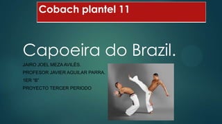 Cobach plantel 11

Capoeira do Brazil.
JAIRO JOEL MEZA AVILÉS.
PROFESOR JAVIER AGUILAR PARRA.
1ER “B”
PROYECTO TERCER PERIODO

 