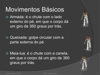 Movimentos Básicos


Armada: é o chute com o lado
externo do pé, em que o corpo dá
um giro de 360 graus por trás.



Queixada: golpe circular com a
parte externa do pé.



Meia-lua: é o chute com a canela,
em que o corpo dá um giro de 360
graus por trás.

24 de Fevereiro de 2014

2MAR L Marcos Silva

8

 