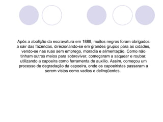 Após a abolição da escravatura em 1888, muitos negros foram obrigados
a sair das fazendas, direcionando-se em grandes grupos para as cidades,
   vendo-se nas ruas sem emprego, moradia e alimentação. Como não
  tinham outros meios para sobreviver, começaram a saquear e roubar,
  utilizando a capoeira como ferramenta de auxilio. Assim, começou um
 processo de degradação da capoeira, onde os capoeiristas passaram a
                serem vistos como vadios e delinqüentes.
 