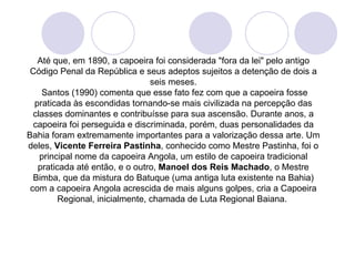 Até que, em 1890, a capoeira foi considerada "fora da lei" pelo antigo
 Código Penal da República e seus adeptos sujeitos a detenção de dois a
                                 seis meses.
    Santos (1990) comenta que esse fato fez com que a capoeira fosse
  praticada às escondidas tornando-se mais civilizada na percepção das
  classes dominantes e contribuísse para sua ascensão. Durante anos, a
  capoeira foi perseguida e discriminada, porém, duas personalidades da
Bahia foram extremamente importantes para a valorização dessa arte. Um
deles, Vicente Ferreira Pastinha, conhecido como Mestre Pastinha, foi o
    principal nome da capoeira Angola, um estilo de capoeira tradicional
   praticada até então, e o outro, Manoel dos Reis Machado, o Mestre
  Bimba, que da mistura do Batuque (uma antiga luta existente na Bahia)
 com a capoeira Angola acrescida de mais alguns golpes, cria a Capoeira
         Regional, inicialmente, chamada de Luta Regional Baiana.
 