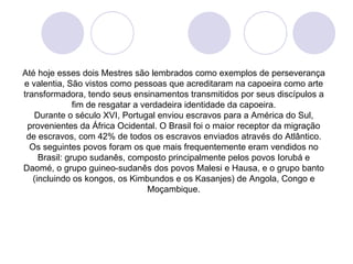 Até hoje esses dois Mestres são lembrados como exemplos de perseverança
e valentia, São vistos como pessoas que acreditaram na capoeira como arte
transformadora, tendo seus ensinamentos transmitidos por seus discípulos a
               fim de resgatar a verdadeira identidade da capoeira.
   Durante o século XVI, Portugal enviou escravos para a América do Sul,
 provenientes da África Ocidental. O Brasil foi o maior receptor da migração
 de escravos, com 42% de todos os escravos enviados através do Atlântico.
  Os seguintes povos foram os que mais frequentemente eram vendidos no
     Brasil: grupo sudanês, composto principalmente pelos povos Iorubá e
Daomé, o grupo guineo-sudanês dos povos Malesi e Hausa, e o grupo banto
   (incluindo os kongos, os Kimbundos e os Kasanjes) de Angola, Congo e
                                   Moçambique.
 