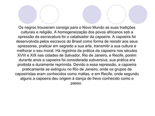 Os negros trouxeram consigo para o Novo Mundo as suas tradições
    culturais e religião. A homogeneização dos povos africanos sob a
  opressão da escravatura foi o catalisador da capoeira. A capoeira foi
 desenvolvida pelos escravos do Brasil como forma de resistir aos seus
  opressores, praticar em segredo a sua arte, transmitir a sua cultura e
 melhorar o seu moral. Há registros da prática da capoeira nos séculos
  XVIII e XIX nas cidades de Salvador, Rio de Janeiro, e Recife, porém
   durante anos a capoeira foi considerada subversiva, sua prática era
  proibida e duramente reprimida. Devido a essa repressão, a capoeira
     praticamente se extinguiu no Rio de Janeiro, onde os grupos de
capoeiristas eram conhecidos como maltas, e em Recife, onde segundo
    alguns a capoeira deu origem à dança do frevo conhecido como o
                                  passo.
 