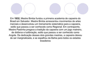 Em 1932, Mestre Bimba fundou a primeira academia de capoeira do
 Brasil em Salvador. Mestre Bimba acrescentou movimentos de artes
 marciais e desenvolveu um treinamento sistemático para a capoeira,
 estilo que passou a ser conhecido como Regional. Em contraponto,
Mestre Pastinha pregava a tradição da capoeira com um jogo matreiro,
  de disfarce e ludibriação, estilo que passou a ser conhecido como
Angola. Da dedicação desses dois grandes mestres, a capoeira deixou
 de ser marginalizada, e se espalhou da Bahia para todos os estados
                               brasileiros
 