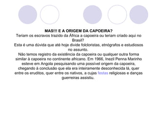 MAS!!! E A ORIGEM DA CAPOEIRA?
 Teriam os escravos trazido da África a capoeira ou teriam criado aqui no
                                   Brasil?
Esta é uma dúvida que até hoje divide folcloristas, etnógrafos e estudiosos
                                no assunto.
   Não temos registro da existência da capoeira ou qualquer outra forma
 similar à capoeira no continente africano. Em 1966, Inezil Penna Marinho
     esteve em Angola pesquisando uma possível origem da capoeira,
   chegando à conclusão que ela era inteiramente desconhecida lá, quer
entre os eruditos, quer entre os nativos, a cujas festas religiosas e danças
                             guerreiras assistiu.
 