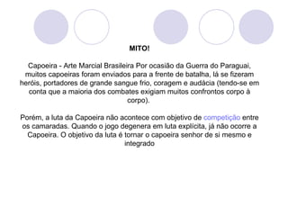 MITO!

  Capoeira - Arte Marcial Brasileira Por ocasião da Guerra do Paraguai,
 muitos capoeiras foram enviados para a frente de batalha, lá se fizeram
heróis, portadores de grande sangue frio, coragem e audácia (tendo-se em
  conta que a maioria dos combates exigiam muitos confrontos corpo à
                                  corpo).

Porém, a luta da Capoeira não acontece com objetivo de competição entre
os camaradas. Quando o jogo degenera em luta explícita, já não ocorre a
  Capoeira. O objetivo da luta é tornar o capoeira senhor de si mesmo e
                                 integrado
 