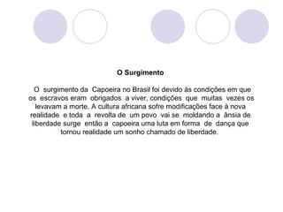 O Surgimento

  O surgimento da Capoeira no Brasil foi devido às condições em que
os escravos eram obrigados a viver, condições que muitas vezes os
   levavam a morte. A cultura africana sofre modificações face à nova
realidade e toda a revolta de um povo vai se moldando a ânsia de
 liberdade surge então a capoeira uma luta em forma de dança que
          tornou realidade um sonho chamado de liberdade.
 