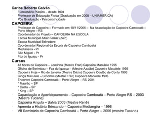 Carlos Roberto Galvão
•   Funcionário Público – desde 1994
•   Professor de Educação Física (Graduação em 2008 – UNIAMERICA)
•   Pós Graduação - Psicomotricidade
CAPOEIRA
•   Professor de Capoeira – Formado em 10/11/2006 – Na Associação de Capoeira Camboatá –
    Porto Alegre – RS
•   Coordenador do Projeto – CAPOEIRA NA ESCOLA
-   Escola Municipal Altair Ferraz (Zizo)
-   Escola Municipal Belvedere
•   Coordenador Regional da Escola de Capoeira Camboatá
-   Medianeira - Pr
-   São Miguel - Pr
-   Foz do Iguaçu - Pr
Cursos
-   48 horas de Capoeira – Londrina (Mestre Fran) Capoeira Maculele 1995
-   Oficina de Berimbau – Foz do Iguaçu – (Mestre Azulão) Capoeira Maculele 1995
-   Capoeira Hoje – Rio de Janeiro (Mestre Décio) Capoeira Cordão de Conta 1996
-   Ginga Maculele – Londrina (Mestre Fran) Capoeira Maculele 1996
-   Encontro Capoeira Camboatá – Porto Alegre – RS 2004
    * Maurão – SP
    * Catitu – SP
    * King – SP
•   Capacitação e Aperfeiçoamento – Capoeira Camboatá – Porto Alegre RS – 2003
    (Mestre Tucano)
•   Capoeira Angola – Bahia 2003 (Mestre Renê)
•   Aprenda a História Brincando – Capoeira Mediangira – 1996
•   VII Seminário de Capoeira Camboatá – Porto Alegre – 2006 (mestre Tucano)
 