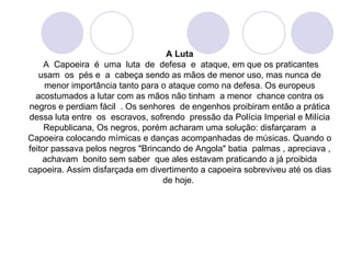 A Luta
     A Capoeira é uma luta de defesa e ataque, em que os praticantes
   usam os pés e a cabeça sendo as mãos de menor uso, mas nunca de
     menor importância tanto para o ataque como na defesa. Os europeus
  acostumados a lutar com as mãos não tinham a menor chance contra os
negros e perdiam fácil . Os senhores de engenhos proibiram então a prática
dessa luta entre os escravos, sofrendo pressão da Polícia Imperial e Milícia
     Republicana, Os negros, porém acharam uma solução: disfarçaram a
Capoeira colocando mímicas e danças acompanhadas de músicas. Quando o
feitor passava pelos negros "Brincando de Angola" batia palmas , apreciava ,
    achavam bonito sem saber que ales estavam praticando a já proibida
capoeira. Assim disfarçada em divertimento a capoeira sobreviveu até os dias
                                  de hoje.
 