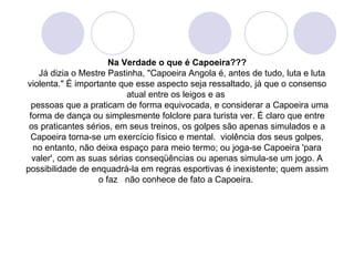 Na Verdade o que é Capoeira???
    Já dizia o Mestre Pastinha, "Capoeira Angola é, antes de tudo, luta e luta
violenta." É importante que esse aspecto seja ressaltado, já que o consenso
                           atual entre os leigos e as
  pessoas que a praticam de forma equivocada, e considerar a Capoeira uma
 forma de dança ou simplesmente folclore para turista ver. É claro que entre
 os praticantes sérios, em seus treinos, os golpes são apenas simulados e a
 Capoeira torna-se um exercício físico e mental. violência dos seus golpes,
  no entanto, não deixa espaço para meio termo; ou joga-se Capoeira 'para
  valer', com as suas sérias conseqüências ou apenas simula-se um jogo. A
possibilidade de enquadrá-la em regras esportivas é inexistente; quem assim
                   o faz não conhece de fato a Capoeira.
 
