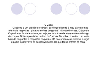 O Jogo
   "Capoeira é um diálogo de corpos, eu venço quando o meu parceiro não
tem mais respostas para as minhas perguntas" - Mestre Moraes. O jogo da
Capoeira na forma amistosa, ou seja, na roda é verdadeiramente um diálogo
de corpos. Dois capoeiristas partem do "pé" do Berimbau e iniciam um lento
balé de perguntas e respostas corporais, até que um terceiro 'compre o jogo'
  e assim desenvolve-se sucessivamente até que todos entrem na roda.
 
