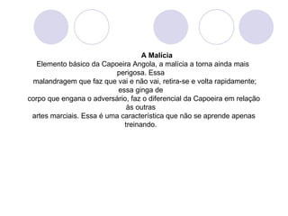 A Malícia
   Elemento básico da Capoeira Angola, a malícia a torna ainda mais
                          perigosa. Essa
 malandragem que faz que vai e não vai, retira-se e volta rapidamente;
                           essa ginga de
corpo que engana o adversário, faz o diferencial da Capoeira em relação
                              às outras
 artes marciais. Essa é uma característica que não se aprende apenas
                             treinando.
 
