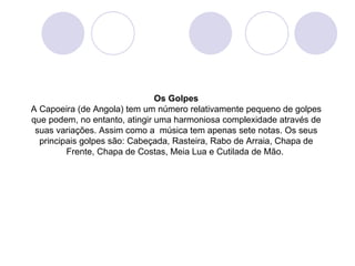 Os Golpes
A Capoeira (de Angola) tem um número relativamente pequeno de golpes
que podem, no entanto, atingir uma harmoniosa complexidade através de
 suas variações. Assim como a música tem apenas sete notas. Os seus
  principais golpes são: Cabeçada, Rasteira, Rabo de Arraia, Chapa de
         Frente, Chapa de Costas, Meia Lua e Cutilada de Mão.
 