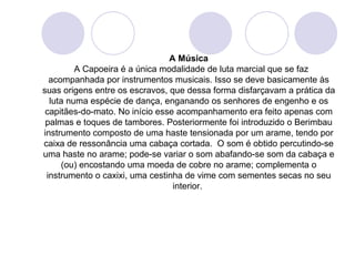 A Música
         A Capoeira é a única modalidade de luta marcial que se faz
  acompanhada por instrumentos musicais. Isso se deve basicamente às
suas origens entre os escravos, que dessa forma disfarçavam a prática da
  luta numa espécie de dança, enganando os senhores de engenho e os
 capitães-do-mato. No início esse acompanhamento era feito apenas com
 palmas e toques de tambores. Posteriormente foi introduzido o Berimbau
instrumento composto de uma haste tensionada por um arame, tendo por
caixa de ressonância uma cabaça cortada. O som é obtido percutindo-se
uma haste no arame; pode-se variar o som abafando-se som da cabaça e
     (ou) encostando uma moeda de cobre no arame; complementa o
 instrumento o caxixi, uma cestinha de vime com sementes secas no seu
                                 interior.
 