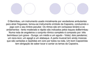 O Berimbau, um instrumento usado inicialmente por vendedores ambulantes
para atrair fregueses, tornou-se instrumento símbolo da Capoeira, conduzindo o
    jogo com o seu timbre peculiar. Os ritmos são em compasso binário e os
andamentos - lento moderado e rápido são indicados pelos toques doBerimbau
   Numa roda de angoleiros o conjunto rítmico completo é composto por: três
 berimbaus (um grave - Gunga; um médio e um agudo - Viola); dois pandeiros;
  um reco-reco; um agogô e um atabaque. A parte musical tem ainda músicas
 que são cantadas e repetidas em coro por todos na roda. Um bom Capoeirista
         tem obrigação de saber tocar e cantar os temas da Capoeira.
 