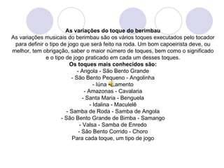 As variações do toque do berimbau
As variações musicais do berimbau são os vários toques executados pelo tocador
 para definir o tipo de jogo que será feito na roda. Um bom capoeirista deve, ou
melhor, tem obrigação, saber o maior número de toques, bem como o significado
              e o tipo de jogo praticado em cada um desses toques.
                         Os toques mais conhecidos são:
                             - Angola - São Bento Grande
                          - São Bento Pequeno - Angolinha
                                       - Iúna - Lamento
                                  - Amazonas - Cavalaria
                                 - Santa Maria - Benguela
                                     - Idalina - Maculelê
                       - Samba de Roda - Samba de Angola
                     - São Bento Grande de Bimba - Samango
                               - Valsa - Samba de Enredo
                              - São Bento Corrido - Choro
                          Para cada toque, um tipo de jogo
 
