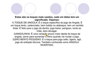 Estes são os toques mais usados, cada um deles tem um
                          siginificado. Vejamos:
 1) TOQUE DE ANGOLA: É o toque específico do jogo de Angola. É
um toque lento, cadenciado, bem batido no atabaque, tem um sentido
  triste. É feito para o jogo de dentro, jogo baixo, perigoso, rente ao
                            chão, bem devagar.
   2)ANGOLINHA: É uma variação pouco mais rápida do toque de
    angola, serve para aumentar o ritmo quando vai mudar o jogo.
  3)SÃO BENTO PEQUENO: É o toque para jogo solto, ligeiro, ágil,
     jogo de exibição técnica. Também conhecida como ANGOLA
                               INVERTIDA.
 