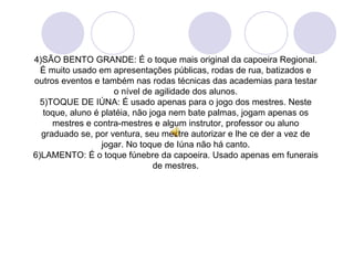 4)SÃO BENTO GRANDE: É o toque mais original da capoeira Regional.
  É muito usado em apresentações públicas, rodas de rua, batizados e
outros eventos e também nas rodas técnicas das academias para testar
                     o nível de agilidade dos alunos.
  5)TOQUE DE IÚNA: É usado apenas para o jogo dos mestres. Neste
   toque, aluno é platéia, não joga nem bate palmas, jogam apenas os
     mestres e contra-mestres e algum instrutor, professor ou aluno
  graduado se, por ventura, seu mestre autorizar e lhe ce der a vez de
                  jogar. No toque de Iúna não há canto.
6)LAMENTO: É o toque fúnebre da capoeira. Usado apenas em funerais
                                de mestres.
 
