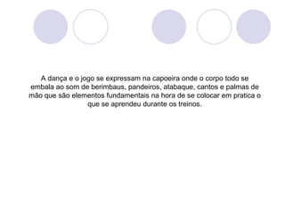 A dança e o jogo se expressam na capoeira onde o corpo todo se
embala ao som de berimbaus, pandeiros, atabaque, cantos e palmas de
mão que são elementos fundamentais na hora de se colocar em pratica o
                 que se aprendeu durante os treinos.
 